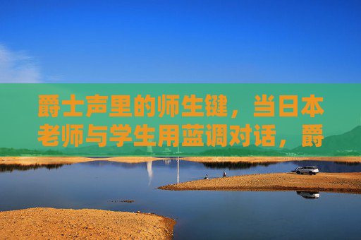 爵士声里的师生键,当日本老师与学生用蓝调对话,爵士蓝调师生键,日本师生的音乐对话 爵士声里的师生键,当日本老师与学生用蓝调对话,爵士蓝调师生键,日本师生的音乐对话
