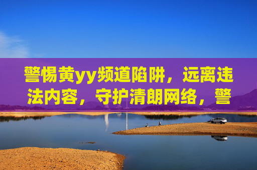 警惕黄yy频道陷阱,远离违法内容,守护清朗网络,警惕黄yy频道陷阱,守护清朗网络 警惕黄yy频道陷阱,远离违法内容,守护清朗网络,警惕黄yy频道陷阱,守护清朗网络