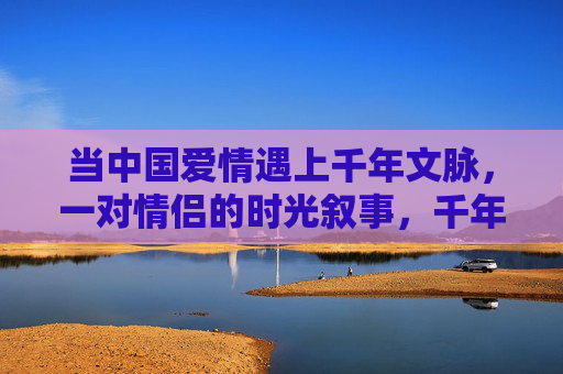 当中国爱情遇上千年文脉,一对情侣的时光叙事,千年文脉·中国爱情,情侣的时光叙事 当中国爱情遇上千年文脉,一对情侣的时光叙事,千年文脉·中国爱情,情侣的时光叙事