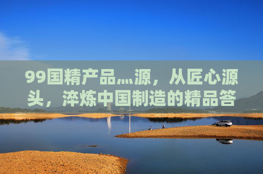 99国精产品灬源,从匠心源头,淬炼中国制造的精品答卷,匠心淬炼精品,中国制造的源头答卷 99国精产品灬源,从匠心源头,淬炼中国制造的精品答卷,匠心淬炼精品,中国制造的源头答卷
