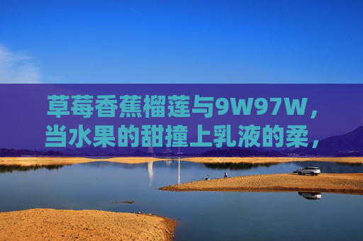 草莓香蕉榴莲与9W97W，当水果的甜撞上乳液的柔，草莓香蕉榴莲与9W97W，甜柔相撞