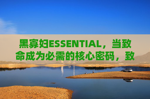 黑寡妇ESSENTIAL,当致命成为必需的核心密码,致命成必需,黑寡妇的核心密码 黑寡妇ESSENTIAL,当致命成为必需的核心密码,致命成必需,黑寡妇的核心密码