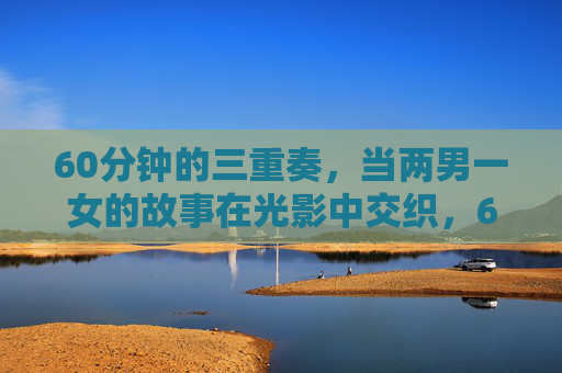 60分钟的三重奏,当两男一女的故事在光影中交织,60分钟光影三重奏,两男一女交织 60分钟的三重奏,当两男一女的故事在光影中交织,60分钟光影三重奏,两男一女交织