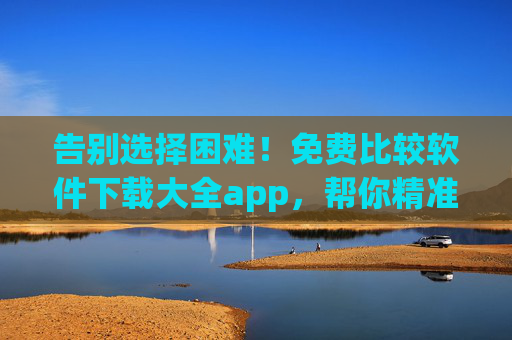 告别选择困难!免费比较软件下载大全app,帮你精准找对好工具,告别选择困难!免费比较软件下载大全app精准找对好工具 告别选择困难!免费比较软件下载大全app,帮你精准找对好工具,告别选择困难!免费比较软件下载大全app精准找对好工具