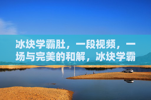 冰块学霸肚,一段视频,一场与完美的和解,冰块学霸肚,一场与完美的和解 冰块学霸肚,一段视频,一场与完美的和解,冰块学霸肚,一场与完美的和解