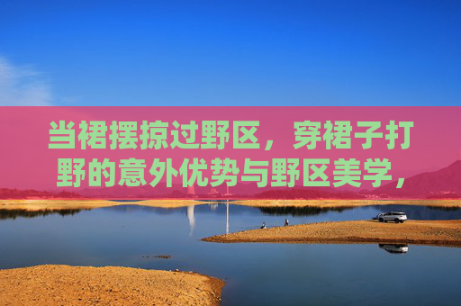 当裙摆掠过野区，穿裙子打野的意外优势与野区美学，裙摆掠野区，穿裙子打野的意外优势与野区美学