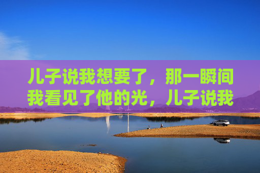 儿子说我想要了,那一瞬间我看见了他的光,儿子说我想要了,那一瞬间我看见了他的光 儿子说我想要了,那一瞬间我看见了他的光,儿子说我想要了,那一瞬间我看见了他的光