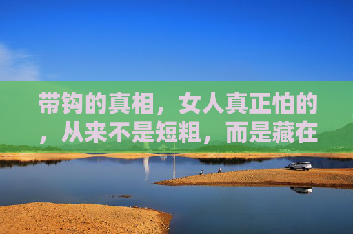 带钩的真相,女人真正怕的,从来不是短粗,而是藏在关系里的刺,真相,女人怕的不是短粗,而是关系里的刺 带钩的真相,女人真正怕的,从来不是短粗,而是藏在关系里的刺,真相,女人怕的不是短粗,而是关系里的刺