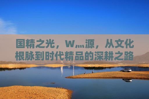国精之光,W灬源,从文化根脉到时代精品的深耕之路,W灬源,深耕文化根脉,铸就国精时代精品 国精之光,W灬源,从文化根脉到时代精品的深耕之路,W灬源,深耕文化根脉,铸就国精时代精品