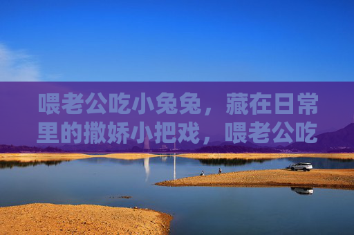 喂老公吃小兔兔,藏在日常里的撒娇小把戏,喂老公吃小兔兔,日常撒娇的小把戏 喂老公吃小兔兔,藏在日常里的撒娇小把戏,喂老公吃小兔兔,日常撒娇的小把戏