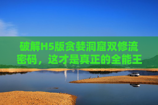 破解H5版贪婪洞窟双修流密码,这才是真正的全能王者!H5贪婪洞窟双修流密码破解,这才是真正的全能王者! 破解H5版贪婪洞窟双修流密码,这才是真正的全能王者!H5贪婪洞窟双修流密码破解,这才是真正的全能王者!