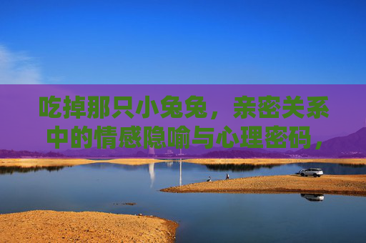 吃掉那只小兔兔,亲密关系中的情感隐喻与心理密码,吃掉那只小兔兔,亲密关系中的情感隐喻与心理密码 吃掉那只小兔兔,亲密关系中的情感隐喻与心理密码,吃掉那只小兔兔,亲密关系中的情感隐喻与心理密码