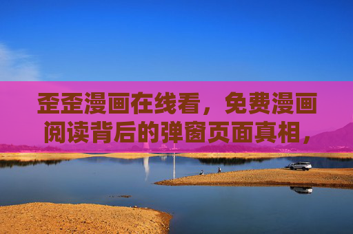 歪歪漫画在线看，免费漫画阅读背后的弹窗页面真相，歪歪漫画免费阅读背后的弹窗页面真相
