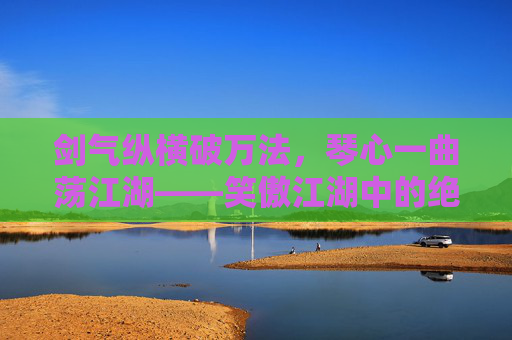剑气纵横破万法,琴心一曲荡江湖——笑傲江湖中的绝世武学,剑气琴心,笑傲江湖的绝世武学 剑气纵横破万法,琴心一曲荡江湖——笑傲江湖中的绝世武学,剑气琴心,笑傲江湖的绝世武学
