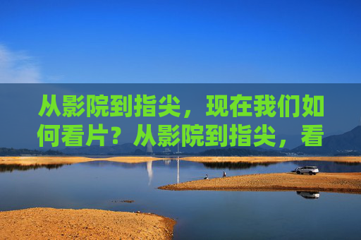 从影院到指尖,现在我们如何看片?从影院到指尖,看片方式的演变 从影院到指尖,现在我们如何看片?从影院到指尖,看片方式的演变