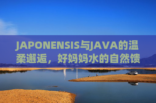 JAPONENSIS与JAVA的温柔邂逅,好妈妈水的自然馈赠与守护,JAPONENSIS与JAVA的温柔邂逅,好妈妈水的自然馈赠与守护 JAPONENSIS与JAVA的温柔邂逅,好妈妈水的自然馈赠与守护,JAPONENSIS与JAVA的温柔邂逅,好妈妈水的自然馈赠与守护