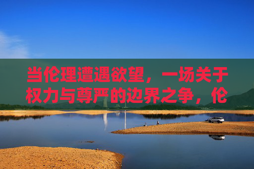当伦理遭遇欲望,一场关于权力与尊严的边界之争,伦理欲望交锋,权力尊严的边界之争 当伦理遭遇欲望,一场关于权力与尊严的边界之争,伦理欲望交锋,权力尊严的边界之争