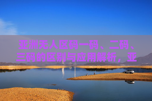 亚洲无人区码一码、二码、三码的区别与应用解析,亚洲无人区码一码、二码、三码的区别与应用解析 亚洲无人区码一码、二码、三码的区别与应用解析,亚洲无人区码一码、二码、三码的区别与应用解析