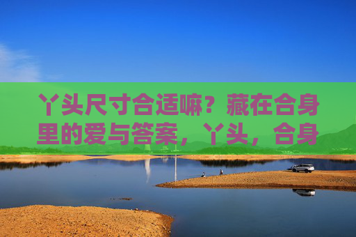 丫头尺寸合适嘛?藏在合身里的爱与答案,丫头,合身里的爱与答案 丫头尺寸合适嘛?藏在合身里的爱与答案,丫头,合身里的爱与答案