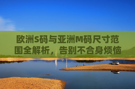 欧洲S码与亚洲M码尺寸范围全解析，告别不合身烦恼，欧洲S码与亚洲M码尺寸范围全解析，告别不合身烦恼