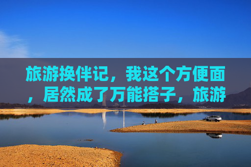 旅游换伴记,我这个方便面,居然成了万能搭子,旅游换伴记,方便面竟成万能搭子 旅游换伴记,我这个方便面,居然成了万能搭子,旅游换伴记,方便面竟成万能搭子