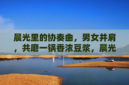 晨光里的协奏曲,男女并肩,共磨一锅香浓豆浆,晨光并肩共磨香 晨光里的协奏曲,男女并肩,共磨一锅香浓豆浆,晨光并肩共磨香