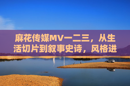 麻花传媒MV一二三,从生活切片到叙事史诗,风格进化的三重维度,麻花传媒MV三重进化,从生活切片到叙事史诗 麻花传媒MV一二三,从生活切片到叙事史诗,风格进化的三重维度,麻花传媒MV三重进化,从生活切片到叙事史诗