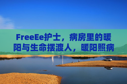 FreeEe护士，病房里的暖阳与生命摆渡人，暖阳照病房，摆渡护生命