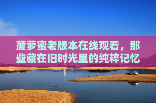 菠萝蜜老版本在线观看,那些藏在旧时光里的纯粹记忆,菠萝蜜老版本,藏在旧时光里的纯粹记忆 菠萝蜜老版本在线观看,那些藏在旧时光里的纯粹记忆,菠萝蜜老版本,藏在旧时光里的纯粹记忆