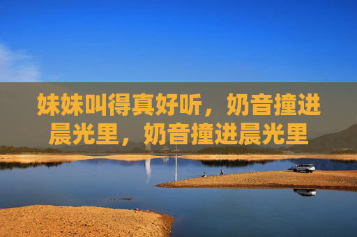 妹妹叫得真好听,奶音撞进晨光里,奶音撞进晨光里 妹妹叫得真好听,奶音撞进晨光里,奶音撞进晨光里
