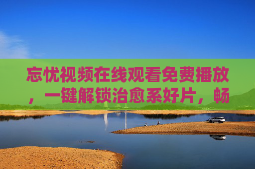 忘忧视频在线观看免费播放,一键解锁治愈系好片,畅享无忧时光,忘忧视频免费播放,治愈系好片一键解锁无忧时光 忘忧视频在线观看免费播放,一键解锁治愈系好片,畅享无忧时光,忘忧视频免费播放,治愈系好片一键解锁无忧时光