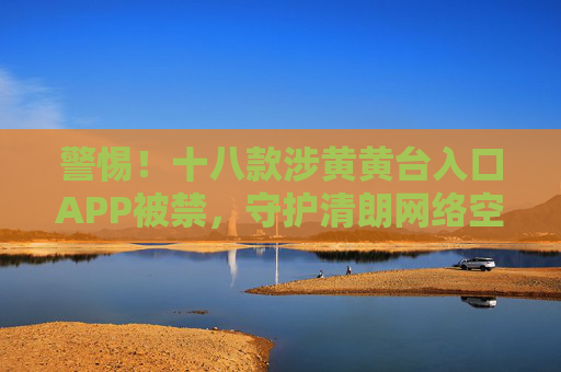 警惕!十八款涉黄黄台入口APP被禁,守护清朗网络空间,十八款涉黄APP被禁,守护清朗网络空间 警惕!十八款涉黄黄台入口APP被禁,守护清朗网络空间,十八款涉黄APP被禁,守护清朗网络空间