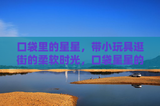 口袋里的星星,带小玩具逛街的柔软时光,口袋星星的柔软逛街时光 口袋里的星星,带小玩具逛街的柔软时光,口袋星星的柔软逛街时光