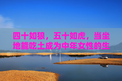 四十如狼,五十如虎,当坐地能吃土成为中年女性的生命勋章,坐地能吃土,中年女性的生命勋章 四十如狼,五十如虎,当坐地能吃土成为中年女性的生命勋章,坐地能吃土,中年女性的生命勋章
