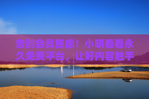 告别会员焦虑!小明看看永久免费平台,让好内容触手可及,告别会员焦虑,永久免费平台让好内容触手可及 告别会员焦虑!小明看看永久免费平台,让好内容触手可及,告别会员焦虑,永久免费平台让好内容触手可及