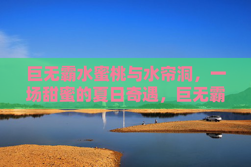 巨无霸水蜜桃与水帘洞,一场甜蜜的夏日奇遇,巨无霸水蜜桃与水帘洞,甜蜜夏日奇遇 巨无霸水蜜桃与水帘洞,一场甜蜜的夏日奇遇,巨无霸水蜜桃与水帘洞,甜蜜夏日奇遇