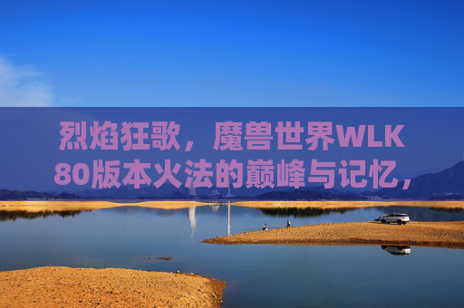 烈焰狂歌,魔兽世界WLK80版本火法的巅峰与记忆,烈焰狂歌,WLK80火法的巅峰记忆 烈焰狂歌,魔兽世界WLK80版本火法的巅峰与记忆,烈焰狂歌,WLK80火法的巅峰记忆