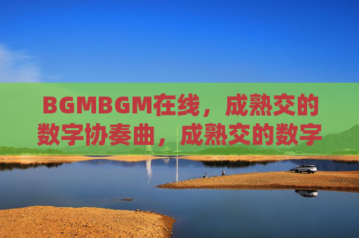 BGMBGM在线,成熟交的数字协奏曲,成熟交的数字协奏曲 BGMBGM在线,成熟交的数字协奏曲,成熟交的数字协奏曲