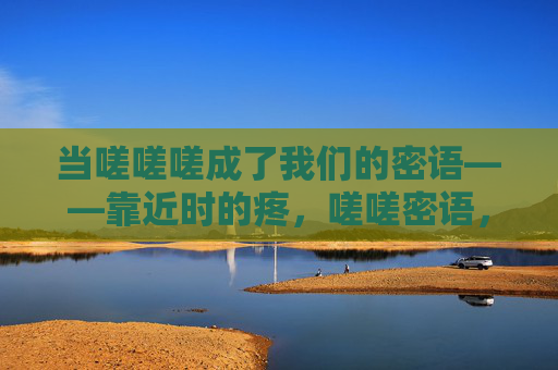当嗟嗟嗟成了我们的密语——靠近时的疼,嗟嗟密语,靠近时的疼 当嗟嗟嗟成了我们的密语——靠近时的疼,嗟嗟密语,靠近时的疼