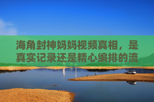 海角封神妈妈视频真相,是真实记录还是精心编排的流量陷阱?海角封神妈妈视频真相,真实记录还是流量陷阱? 海角封神妈妈视频真相,是真实记录还是精心编排的流量陷阱?海角封神妈妈视频真相,真实记录还是流量陷阱?