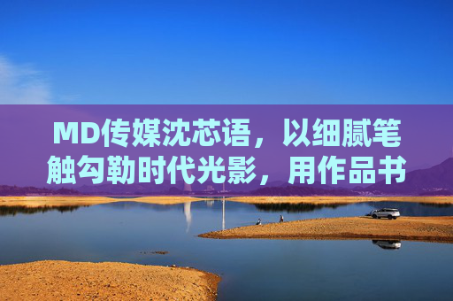 MD传媒沈芯语,以细腻笔触勾勒时代光影,用作品书写生命温度,沈芯语,笔触勾勒光影,作品书写温度 MD传媒沈芯语,以细腻笔触勾勒时代光影,用作品书写生命温度,沈芯语,笔触勾勒光影,作品书写温度