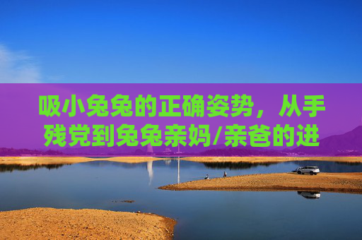 吸小兔兔的正确姿势,从手残党到兔兔亲妈/亲爸的进阶指南,吸小兔兔的正确姿势,手残党到兔兔亲妈/亲爸的进阶指南 吸小兔兔的正确姿势,从手残党到兔兔亲妈/亲爸的进阶指南,吸小兔兔的正确姿势,手残党到兔兔亲妈/亲爸的进阶指南