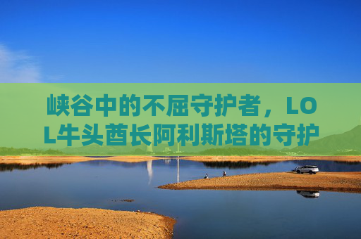 峡谷中的不屈守护者,LOL牛头酋长阿利斯塔的守护与开团艺术,牛头酋长阿利斯塔,峡谷守护者的不屈与开团艺术 峡谷中的不屈守护者,LOL牛头酋长阿利斯塔的守护与开团艺术,牛头酋长阿利斯塔,峡谷守护者的不屈与开团艺术