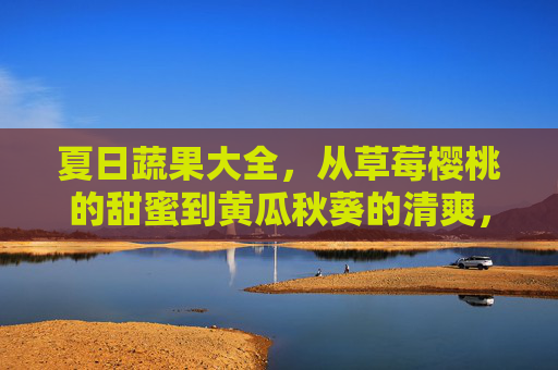夏日蔬果大全，从草莓樱桃的甜蜜到黄瓜秋葵的清爽，夏日蔬果大全，甜蜜与清爽的双重风味
