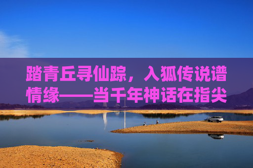 踏青丘寻仙踪，入狐传说谱情缘——当千年神话在指尖重生，踏青丘狐传说，寻仙踪谱情缘，千年神话指尖生