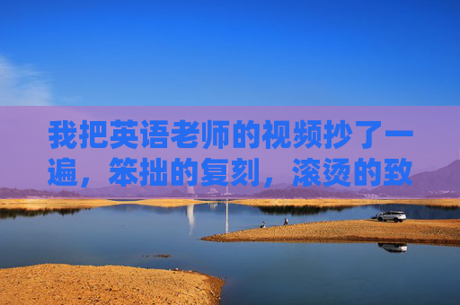 我把英语老师的视频抄了一遍,笨拙的复刻,滚烫的致敬,笨拙复刻滚烫致敬,我的英语老师视频抄记 我把英语老师的视频抄了一遍,笨拙的复刻,滚烫的致敬,笨拙复刻滚烫致敬,我的英语老师视频抄记