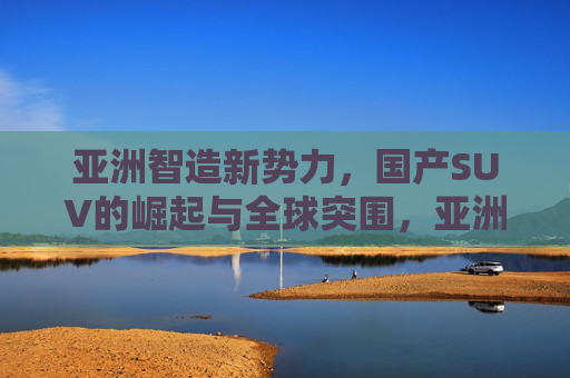 亚洲智造新势力,国产SUV的崛起与全球突围,亚洲智造新势力,国产SUV崛起与全球突围 亚洲智造新势力,国产SUV的崛起与全球突围,亚洲智造新势力,国产SUV崛起与全球突围