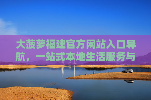 大菠萝福建官方网站入口导航，一站式本地生活服务与政务便民指南，大菠萝福建官网，一站式本地生活与政务便民导航