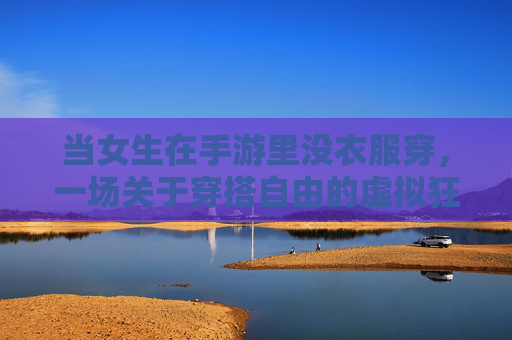 当女生在手游里没衣服穿，一场关于穿搭自由的虚拟狂欢与现实反思，女生手游无衣困境，穿搭自由的虚拟狂欢与现实思辨