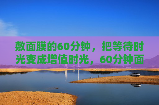 敷面膜的60分钟,把等待时光变成增值时光,60分钟面膜时光,等待时光的增值魔法 敷面膜的60分钟,把等待时光变成增值时光,60分钟面膜时光,等待时光的增值魔法